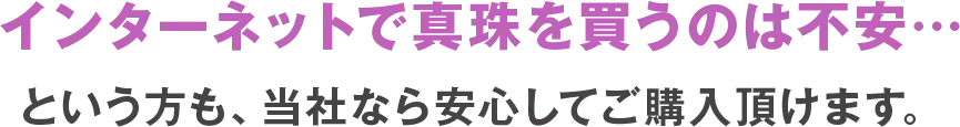 インターネットで真珠を買うのは不安という方も、当社なら安心してご購入頂けます。